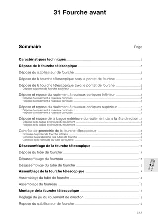 31.1
Sommaire Page
31
Caractéristiques techniques.................................................................................................. 3
Dépose de la fourche télescopique ...................................................................................5
Dépose du stabilisateur de fourche ........................................................................................5
Dépose de la fourche télescopique sans le pontet de fourche .................................5
Dépose de la fourche télescopique avec le pontet de fourche .................................5
Dépose du pontet de fourche supérieur ..............................................................................................5
Dépose et repose du roulement à rouleaux coniques inférieur .................................6
Dépose du roulement à rouleaux coniques .........................................................................................6
Repose du roulement à rouleaux coniques .........................................................................................6
Dépose et repose du roulement à rouleaux coniques supérieur ..............................6
Dépose du roulement à rouleaux coniques .........................................................................................6
Repose du roulement à rouleaux coniques .........................................................................................6
Dépose et repose de la bague extérieure du roulement dans la tête direction ..7
Dépose de la bague extérieure du roulement ......................................................................................7
Repose de la bague extérieure du roulement ......................................................................................7
Contrôle de géométrie de la fourche télescopique .........................................................8
Contrôle du pontet de fourche inférieur ...............................................................................................8
Contrôle du parallélisme des tubes de fourche ...................................................................................9
Contrôle de la rectitude du tube de fourche ......................................................................................10
Désassemblage de la fourche télescopique ...............................................................11
Dépose du tube de fourche .....................................................................................................11
Désassemblage du fourreau ....................................................................................................11
Désassemblage du tube de fourche ....................................................................................12
Assemblage de la fourche télescopique .......................................................................14
Assemblage du tube de fourche ............................................................................................14
Assemblage du fourreau ............................................................................................................16
Montage de la fourche télescopique ..............................................................................17
Réglage du jeu du roulement de direction ........................................................................18
Repose du stabilisateur de fourche ......................................................................................19
31 Fourche avant
 