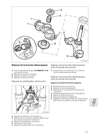 31.5
Dépose de la fourche télescopique
• Fixer le dispositif de levage, réf. BMW 00 1 510,
sur le carter d’huile.
• Déposer le réservoir d'essence.
• Déposer le garde-boue avant.
• Déposer les étriers de frein.
Dépose du stabilisateur de fourche
• Détacher le répartiteur de freinage (1).
• Débrancher le connecteur ABS du câble du cap-
teur (2) sous le réservoir d'essence.
• Déposer le stabilisateur de fourche.
• Démonter la roue avant.
• Déposer le guidon avec les commandes.
Dépose de la fourche télescopique
sans le pontet de fourche
• Desserrer les vis de blocage (1,2), retirer la
fourche télescopique par le bas.
Dépose de la fourche télescopique
avec le pontet de fourche
Dépose du pontet de fourche supérieur
• Desserrer l'écrou six pans (4).
• Dévisser le tube de blocage (5).
• Débrancher le connecteur de la serrure de
contact (3).
• Desserrer légèrement les vis de blocage (1).
• Retirer le pontet de fourche.
• Déposer la bague de réglage (6).
• Dégager la fourche par le bas en donnant de lé-
gers coups de maillet sur le tube de direction.
LT310010
2
1
3
4
5
1
1
6
2
LT310020
2
1
 