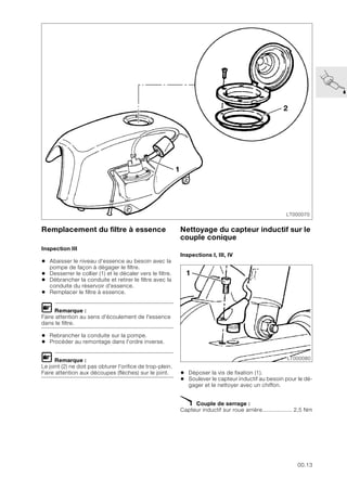 00.13
Remplacement du filtre à essence
Inspection III
• Abaisser le niveau d’essence au besoin avec la
pompe de façon à dégager le filtre.
• Desserrer le collier (1) et le décaler vers le filtre.
• Débrancher la conduite et retirer le filtre avec la
conduite du réservoir d'essence.
• Remplacer le filtre à essence.
L Remarque :
Faire attention au sens d'écoulement de l'essence
dans le filtre.
• Rebrancher la conduite sur la pompe.
• Procéder au remontage dans l'ordre inverse.
L Remarque :
Le joint (2) ne doit pas obturer l'orifice de trop-plein.
Faire attention aux découpes (flèches) sur le joint.
Nettoyage du capteur inductif sur le
couple conique
Inspections I, III, IV
• Déposer la vis de fixation (1).
• Soulever le capteur inductif au besoin pour le dé-
gager et le nettoyer avec un chiffon.
X Couple de serrage :
Capteur inductif sur roue arrière.................. 2,5 Nm
LT000070
1
2
LT000080
1
 