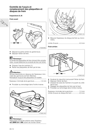 00.14
Contrôle de l'usure et
remplacement des plaquettes et
disques de frein
Inspections II, III
Frein avant
• Déposer la partie arrière du garde-boue.
• Déposer l'étrier de frein.
L Remarque :
Si seules les plaquettes de frein doivent être rempla-
cées, ne pas détacher la conduite de frein de l'étrier.
• Chasser l’axe de maintien (1).
• Retirer les plaquettes de frein par le bas.
eAttention :
Ne pas descendre en dessous de l'épaisseur mini-
male des garnitures de frein (flèches).
Remplacer toujours les plaquettes en totalité.
Épaisseur minimale de la garniture..............1,5 mm
• Procéder au remontage dans l'ordre inverse.
L Remarque :
Repousser à fond les pistons avec l'écarteur,
réf. BMW 34 1 500, avant de monter l'étrier.
• Mesurer l'épaisseur du disque de frein au micro-
mètre.
Limite d'usure .............................................4,5 mm
Frein arrière
• Soulever le capuchon recouvrant l'étrier de frein.
• Déposer l'étrier de frein.
• Chasser les axes de maintien (1) à partir du côté
de la roue.
• Dégager les plaquettes de frein par le haut.
• Procéder au remontage dans l'ordre inverse.
Épaisseur minimale de la garniture..............1,5 mm
Limite d'usure du disque de frein ................4,5 mm
LT000090
1
34 1 500
LT000100
LT000110
LT000120
1
 