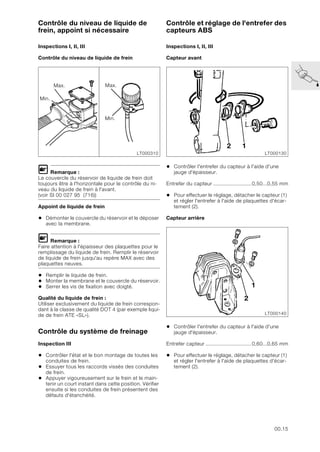 00.15
Contrôle du niveau de liquide de
frein, appoint si nécessaire
Inspections I, II, III
Contrôle du niveau de liquide de frein
L Remarque :
Le couvercle du réservoir de liquide de frein doit
toujours être à l'horizontale pour le contrôle du ni-
veau du liquide de frein à l'avant.
(voir SI 00 027 95 (716))
Appoint de liquide de frein
• Démonter le couvercle du réservoir et le déposer
avec la membrane.
L Remarque :
Faire attention à l'épaisseur des plaquettes pour le
remplissage du liquide de frein. Remplir le réservoir
de liquide de frein jusqu'au repère MAX avec des
plaquettes neuves.
• Remplir le liquide de frein.
• Monter la membrane et le couvercle du réservoir.
• Serrer les vis de fixation avec doigté.
Qualité du liquide de frein :
Utiliser exclusivement du liquide de frein correspon-
dant à la classe de qualité DOT 4 (par exemple liqui-
de de frein ATE «SL»).
Contrôle du système de freinage
Inspection III
• Contrôler l'état et le bon montage de toutes les
conduites de frein.
• Essuyer tous les raccords vissés des conduites
de frein.
• Appuyer vigoureusement sur le frein et le main-
tenir un court instant dans cette position. Vérifier
ensuite si les conduites de frein présentent des
défauts d'étanchéité.
Contrôle et réglage de l'entrefer des
capteurs ABS
Inspections I, II, III
Capteur avant
• Contrôler l'entrefer du capteur à l'aide d'une
jauge d'épaisseur.
Entrefer du capteur .........................0,50...0,55 mm
• Pour effectuer le réglage, détacher le capteur (1)
et régler l'entrefer à l'aide de plaquettes d'écar-
tement (2).
Capteur arrière
• Contrôler l'entrefer du capteur à l'aide d'une
jauge d'épaisseur.
Entrefer capteur ..............................0,60...0,65 mm
• Pour effectuer le réglage, détacher le capteur (1)
et régler l'entrefer à l'aide de plaquettes d'écar-
tement (2).
LT000310
Max.
Min.
Max.
Min.
LT000130
2 1
LT000140
2
1
 