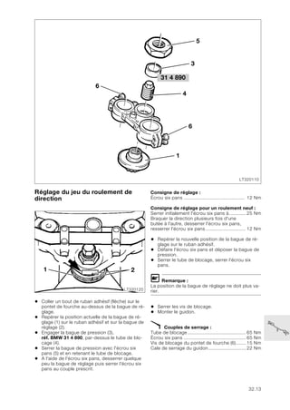 32.13
Réglage du jeu du roulement de
direction
• Coller un bout de ruban adhésif (flèche) sur le
pontet de fourche au-dessus de la bague de ré-
glage.
• Repérer la position actuelle de la bague de ré-
glage (1) sur le ruban adhésif et sur la bague de
réglage (2).
• Engager la bague de pression (3),
réf. BMW 31 4 890, par-dessus le tube de blo-
cage (4).
• Serrer la bague de pression avec l'écrou six
pans (5) et en retenant le tube de blocage.
• A l'aide de l'écrou six pans, desserrer quelque
peu la bague de réglage puis serrer l'écrou six
pans au couple prescrit.
Consigne de réglage :
Écrou six pans ............................................ 12 Nm
Consigne de réglage pour un roulement neuf :
Serrer initialement l'écrou six pans à............ 25 Nm
Braquer la direction plusieurs fois d'une
butée à l'autre, desserrer l'écrou six pans,
resserrer l'écrou six pans ............................. 12 Nm
• Repérer la nouvelle position de la bague de ré-
glage sur le ruban adhésif.
• Défaire l'écrou six pans et déposer la bague de
pression.
• Serrer le tube de blocage, serrer l'écrou six
pans.
L Remarque :
La position de la bague de réglage ne doit plus va-
rier.
• Serrer les vis de blocage.
• Monter le guidon.
X Couples de serrage :
Tube de blocage .......................................... 65 Nm
Écrou six pans ............................................. 65 Nm
Vis de blocage du pontet de fourche (6)....... 15 Nm
Cale de serrage du guidon........................... 22 Nm
31 4 890
LT320110
6
5
4
6
1
3
LT320120
1 2
 
