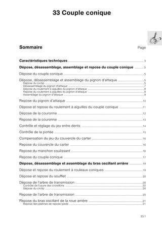 33.1
Sommaire Page
33
Caractéristiques techniques.................................................................................................. 3
Dépose, désassemblage, assemblage et repose du couple conique ............5
Dépose du couple conique ........................................................................................................5
Dépose, désassemblage et assemblage du pignon d'attaque ..................................5
Dépose du circlip ................................................................................................................................5
Désassemblage du pignon d'attaque ..................................................................................................7
Dépose du roulement à aiguilles du pignon d'attaque .........................................................................8
Repose du roulement à aiguilles du pignon d'attaque .........................................................................8
Assemblage du pignon d'attaque ........................................................................................................9
Repose du pignon d’attaque ...................................................................................................10
Dépose et repose du roulement à aiguilles du couple conique ..............................11
Dépose de la couronne ..............................................................................................................12
Repose de la couronne ..............................................................................................................13
Contrôle et réglage du jeu entre dents ...............................................................................14
Contrôle de la portée ..................................................................................................................15
Compensation du jeu du couvercle du carter ..................................................................16
Repose du couvercle du carter ..............................................................................................16
Repose du manchon coulissant .............................................................................................16
Repose du couple conique ......................................................................................................17
Dépose, désassemblage et assemblage du bras oscillant arrière .................19
Dépose et repose du roulement à rouleaux coniques .................................................19
Dépose et repose du soufflet ..................................................................................................20
Dépose de l'arbre de transmission .......................................................................................20
Contrôle de l'usure des croisillons ....................................................................................................20
Dépose du circlip ..............................................................................................................................20
Repose de l’arbre de transmission .......................................................................................20
Repose du bras oscillant de la roue arrière ......................................................................21
Repose des platines de repose-pieds ...............................................................................................21
33 Couple conique
 
