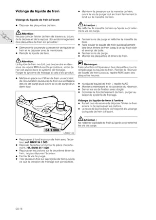 00.16
Vidange du liquide de frein
Vidange du liquide de frein à l'avant
• Déposer les plaquettes de frein.
eAttention :
Ne pas coincer l'étrier de frein de travers au cours
de la dépose et de la repose ! Un endommagement
des plaquettes de frein est possible !
• Démonter le couvercle du réservoir de liquide de
frein et le déposer avec la membrane.
• Remplir le liquide de frein.
eAttention :
Le liquide de frein ne doit pas descendre en des-
sous du repère MIN durant la procédure, sinon de
l'air est aspiré dans le système de freinage.
Purger le système de freinage si cela s'est produit.
• Mettre en place sur l'étrier de frein un récipient
de récupération du liquide de frein qui s'échappe
des vis de purge puis ouvrir la vis de purge d'un
demi-tour.
• Repousser à fond le piston de frein avec l’écar-
teur, réf. BMW 34 1 500.
• Déposer l’écarteur et monter la pièce d'écarte-
ment, réf. BMW 34 1 520.
• Repousser les pistons sur le deuxième étrier de
frein, ne pas déposer l’écarteur.
• Fermer la vis de purge.
• Tirer plusieurs fois sur la poignée de frein jusqu'à
ce que la pression de freinage soit perceptible.
• Maintenir la pression sur la manette de frein,
ouvrir la vis de purge tout en tirant fermement à
fond sur la manette de frein.
eAttention :
Ne relâcher la manette de frein qu'après avoir refer-
mé la vis de purge.
• Fermer la vis de purge et relâcher la manette de
frein.
• Faire couler le liquide de frein successivement
des deux étriers de frein jusqu'à ce qu'il soit clair
et exempt de bulle.
• Fermer la vis de purge.
• Monter les plaquettes et étriers de frein.
L Remarque :
Faire attention à l'épaisseur des plaquettes pour le
remplissage du liquide de frein. Remplir le réservoir
de liquide de frein jusqu'au repère MAX avec des
plaquettes neuves.
• Niveau de liquide de frein = repère MAX
• Monter la membrane et le couvercle du réservoir.
• Serrer les vis de fixation avec doigté.
• Contrôler le fonctionnement du frein, purger au
besoin le système de freinage.
Vidange du liquide de frein à l'arrière
• Il n'est pas nécessaire de déposer l'étrier de frein
arrière ni de repousser les pistons.
• Le reste de la procédure correspond à la vidange
du liquide de frein à l'avant.
eAttention :
Ne relâcher la pédale de frein qu'après avoir refermé
les vis de purge.
34 1 500
LT000100
 