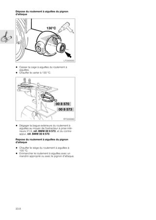 33.8
Dépose du roulement à aiguilles du pignon
d'attaque
• Casser la cage à aiguilles du roulement à
aiguilles.
• Chauffer le carter à 130 °C.
• Dégager la bague extérieure du roulement à
aiguilles au moyen de l'extracteur à prise inté-
rieure 21/4, réf. BMW 00 8 573, et du contre-
appui, réf. BMW 00 8 570.
Repose du roulement à aiguilles du pignon
d'attaque
• Chauffer le siège du roulement à aiguilles à
100 °C.
• Emmancher le roulement à aiguilles avec un
mandrin approprié ou avec le pignon d'attaque.
LT330050
130°C
00 8 570
RT330060
00 8 573
 
