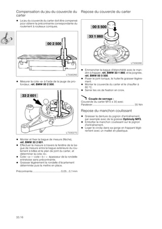 33.16
Compensation du jeu du couvercle du
carter
• Le jeu du couvercle du carter doit être compensé
pour obtenir la précontrainte correspondante du
roulement à rouleaux coniques.
• Mesurer la cote «a» à l'aide de la jauge de pro-
fondeur, réf. BMW 00 2 500.
• Monter et fixer la bague de mesure (flèche),
réf. BMW 33 2 601.
• Effectuer la mesure à travers la fenêtre de la ba-
gue de mesure entre la bague extérieure du rou-
lement à billes et le plan de joint du carter, et
déterminer la cote «b».
• Cote « a » – cote « b » = épaisseur de la rondelle
entretoise sans précontrainte.
• Graisser légèrement la rondelle d'écartement
déterminée puis la mettre en place.
Précontrainte.....................................0,05...0,1mm
Repose du couvercle du carter
• Emmancher la bague d'étanchéité avec le man-
drin à frapper, réf. BMW 33 1 860, et la poignée,
réf. BMW 00 5 500.
• Poser le joint torique, le huiler/le graisser légère-
ment.
• Monter le couvercle du carter et le chauffer à
80 °C.
• Serrer les vis de fixation en croix.
X Couple de serrage :
Couvercle du carter M10 x 30 avec
Paralever...................................................... 35 Nm
Repose du manchon coulissant
• Graisser la denture du pignon d'entraînement,
par exemple avec de la graisse Optimoly MP3.
• Emboîter le manchon coulissant sur le pignon
d'entraînement.
• Loger le circlip dans sa gorge en frappant légè-
rement avec un maillet en plastique.
00 2 500
LT330260
33 2 601
LT330270
00 5 500
LT330280
33 1 860
 
