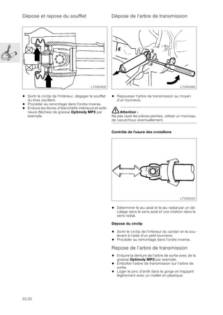 33.20
Dépose et repose du soufflet
• Sortir le circlip de l'intérieur, dégager le soufflet
du bras oscillant.
• Procéder au remontage dans l'ordre inverse.
• Enduire les lèvres d'étanchéité intérieure et exté-
rieure (flèches) de graisse Optimoly MP3 par
exemple.
Dépose de l'arbre de transmission
• Repousser l’arbre de transmission au moyen
d’un tournevis.
eAttention :
Ne pas rayer les pièces peintes, utiliser un morceau
de caoutchouc éventuellement.
Contrôle de l'usure des croisillons
• Déterminer le jeu axial et le jeu radial par un dé-
calage dans le sens axial et une rotation dans le
sens radial.
Dépose du circlip
• Sortir le circlip de l'intérieur du cardan en le sou-
levant à l'aide d'un petit tournevis.
• Procéder au remontage dans l'ordre inverse.
Repose de l’arbre de transmission
• Enduire la denture de l’arbre de sortie avec de la
graisse Optimoly MP3 par exemple.
• Emboîter l'arbre de transmission sur l'arbre de
sortie.
• Loger le jonc d'arrêt dans la gorge en frappant
légèrement avec un maillet en plastique.
LT330300 LT330380
LT330420
 
