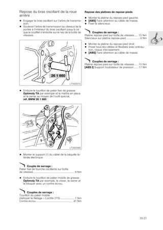 33.21
Repose du bras oscillant de la roue
arrière
• Engager le bras oscillant sur l’arbre de transmis-
sion.
• Soulever l’arbre de transmission au-dessus de la
portée à l'intérieur du bras oscillant jusqu'à ce
que le soufflet s'emboîte sur le nez de la boîte de
vitesses.
• Enduire le tourillon de palier fixe de graisse
Optimoly TA par exemple et le mettre en place
et le serrer au moyen de l'outil spécial,
réf. BMW 26 1 660.
• Monter le support (1) du câble de la béquille la-
térale électrique.
X Couple de serrage :
Palier fixe de fourche oscillante sur boîte
de vitesses..................................................... 9 Nm
• Enduire le tourillon de palier mobile de graisse
Optimoly TA par exemple, le visser, le serrer et
le bloquer avec un contre-écrou.
X Couples de serrage :
Tourillon du palier mobile
(nettoyer le filetage + Loctite 270) .................. 7 Nm
Contre-écrou................................................ 41 Nm
Repose des platines de repose-pieds
• Monter la platine du repose-pied gauche.
• [ABS] Faire attention au câble de masse.
• Fixer le silencieux.
X Couples de serrage :
Platine repose-pied sur boîte de vitesses.... 15 Nm
Silencieux sur platine repose-pied ................. 9 Nm
• Monter la platine du repose-pied droit.
• Poser tous les câbles et flexibles avec précau-
tion, risque d'écrasement.
• [ABS] Faire attention au câble de masse.
X Couples de serrage :
Platine repose-pied sur boîte de vitesses..... 15 Nm
[ABS I] Support modulateur de pression ..... 17 Nm
26 1 660
LT330310
LT330390
1
 
