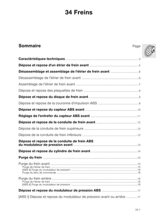 34.1
Sommaire Page
34
Caractéristiques techniques.................................................................................................. 3
Dépose et repose d'un étrier de frein avant ..................................................................5
Désassemblage et assemblage de l'étrier de frein avant ......................................6
Désassemblage de l'étrier de frein avant .............................................................................6
Assemblage de l'étrier de frein avant .....................................................................................7
Dépose et repose des plaquettes de frein ..........................................................................8
Dépose et repose du disque de frein avant ...................................................................9
Dépose et repose de la couronne d'impulsion ABS .......................................................9
Dépose et repose du capteur ABS avant ......................................................................10
Réglage de l'entrefer du capteur ABS avant ...............................................................11
Dépose et repose de la conduite de frein avant .......................................................12
Dépose de la conduite de frein supérieure .......................................................................12
Dépose de la conduite de frein inférieure ..........................................................................12
Dépose et repose de la conduite de frein ABS
du modulateur de pression avant ......................................................................................13
Dépose et repose du cylindre de frein avant ..............................................................14
Purge du frein ...............................................................................................................................15
Purge du frein avant .....................................................................................................................15
Purge de l'étrier de frein ....................................................................................................................15
[ABS II] Purge du modulateur de pression .........................................................................................16
Purge du bloc de commande ............................................................................................................16
Purge du frein arrière ...................................................................................................................16
Purge de l'étrier de frein ....................................................................................................................16
[ABS II] Purge du modulateur de pression .........................................................................................16
Dépose et repose du modulateur de pression ABS ................................................17
[ABS I] Dépose et repose du modulateur de pression avant ou arrière ...............17
34 Freins
 