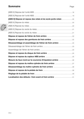 34.2
Sommaire Page
[ABS II] Dépose de l'unité ABS ...............................................................................................18
[ABS II] Repose de l'unité ABS ...............................................................................................19
[ABS II] Dépose et repose des relais et du socle porte-relais ..........................20
[ABS II] Dépose du relais ...........................................................................................................20
[ABS II] Repose du relais ...........................................................................................................20
[ABS II] Dépose du socle du relais ........................................................................................21
[ABS II] Repose du socle du relais ........................................................................................21
Dépose et repose de l'étrier de frein arrière ...............................................................22
Dépose et repose des garnitures de frein arrière ....................................................22
Désassemblage et assemblage de l'étrier de frein arrière .................................23
Désassemblage de l'étrier de frein arrière .........................................................................23
Assemblage de l'étrier de frein arrière .................................................................................23
Dépose et repose du disque de frein arrière ..............................................................24
Dépose et repose du capteur ABS arrière ...................................................................25
Mesure du faux-rond sur la couronne d'impulsion arrière ..................................26
Dépose et repose du maître-cylindre de frein arrière ...........................................27
Désassemblage du maître-cylindre de frein arrière ...............................................28
Dépose et repose de la pédale de frein .........................................................................29
Réglage de la pédale de frein ..............................................................................................30
Localisation des défauts : frein avant et frein arrière ............................................31
 