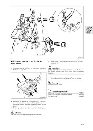 34.5
Dépose et repose d'un étrier de
frein avant
• Maroufler l'étrier de frein en haut côté roue (pro-
tection de la jante).
• Détacher la fixation de l'étrier de frein (1) et impri-
mer à l'étrier un mouvement de va-et-vient
contre le disque (flèches) pour repousser les pis-
tons.
• Retirer prudemment l'étrier de frein du disque.
eAttention :
Ne pas endommager les plaquettes de frein.
• Détacher la conduite de frein de l'étrier de frein
et l'obturer.
eAttention :
Le liquide de frein ne doit pas entrer en contact avec
les pièces peintes de la moto, sous peine de les dé-
tériorer.
• Procéder au remontage dans l'ordre inverse.
L Remarque :
Remplacer les joints.
X Couples de serrage :
Étrier de frein sur fourreau............................ 40 Nm
Conduite de frein sur étrier de frein .............. 18 Nm
Vis de purge................................................. 14 Nm
LT340010
1
LT340020
 