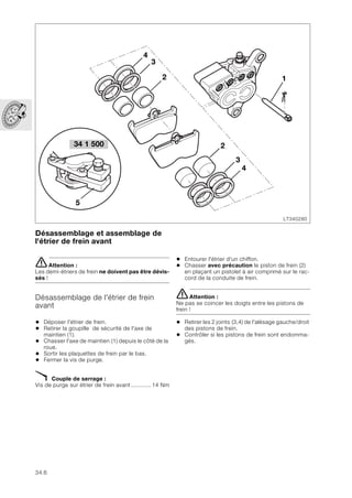 34.6
Désassemblage et assemblage de
l'étrier de frein avant
eAttention :
Les demi-étriers de frein ne doivent pas être dévis-
sés !
Désassemblage de l'étrier de frein
avant
• Déposer l'étrier de frein.
• Retirer la goupille de sécurité de l'axe de
maintien (1).
• Chasser l'axe de maintien (1) depuis le côté de la
roue.
• Sortir les plaquettes de frein par le bas.
• Fermer la vis de purge.
X Couple de serrage :
Vis de purge sur étrier de frein avant............ 14 Nm
• Entourer l'étrier d'un chiffon.
• Chasser avec précaution le piston de frein (2)
en plaçant un pistolet à air comprimé sur le rac-
cord de la conduite de frein.
eAttention :
Ne pas se coincer les doigts entre les pistons de
frein !
• Retirer les 2 joints (3,4) de l'alésage gauche/droit
des pistons de frein.
• Contrôler si les pistons de frein sont endomma-
gés.
LT340280
34 1 500
5
2
4
3
1
2
3
4
 