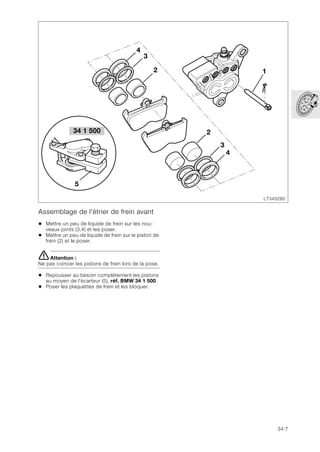 34.7
Assemblage de l'étrier de frein avant
• Mettre un peu de liquide de frein sur les nou-
veaux joints (3,4) et les poser.
• Mettre un peu de liquide de frein sur le piston de
frein (2) et le poser.
eAttention :
Ne pas coincer les pistons de frein lors de la pose.
• Repousser au besoin complètement les pistons
au moyen de l'écarteur (5), réf. BMW 34 1 500.
• Poser les plaquettes de frein et les bloquer.
LT340280
34 1 500
5
2
4
3
1
2
3
4
 