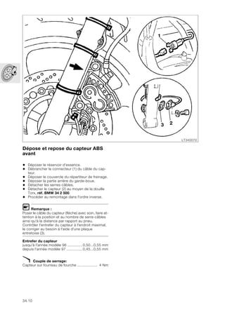 34.10
Dépose et repose du capteur ABS
avant
• Déposer le réservoir d'essence.
• Débrancher le connecteur (1) du câble du cap-
teur.
• Déposer le couvercle du répartiteur de freinage.
• Déposer la partie arrière du garde-boue.
• Détacher les serres-câbles.
• Détacher le capteur (2) au moyen de la douille
Torx, réf. BMW 34 2 500.
• Procéder au remontage dans l'ordre inverse.
L Remarque :
Poser le câble du capteur (flèche) avec soin, faire at-
tention à la position et au nombre de serre-câbles
ainsi qu'à la distance par rapport au pneu.
Contrôler l'entrefer du capteur à l'endroit maximal,
le corriger au besoin à l'aide d'une plaque
entretoise (3).
Entrefer du capteur
jusqu'à l'année modèle 96 ..............0,50...0,55 mm
depuis l'année modèle 97 ...............0,45...0,55 mm
X Couple de serrage:
Capteur sur fourreau de fourche ................... 4 Nm
LT340070
1
3 2
 