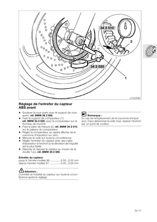 34.11
Réglage de l'entrefer du capteur
ABS avant
• Soulever la roue avant avec le support de roue
avant, réf. BMW 36 3 950.
• Fixer le support de comparateur (1),
réf. BMW 34 2 520, avec le comparateur sur le
fourreau de fourche.
• Fixer le patin de mesure (2), réf. BMW 34 2 510,
sur le palpeur du comparateur.
• Régler le comparateur au repère (flèche) de la
couronne d'impulsion sur zéro.
• Mesurer le voile sur toute la circonférence.
• Régler l'entrefer du capteur avec des cales
d'épaisseur à l'endroit où la déviation de l'aiguille
est la plus faible.
• Déposer et reposer le capteur au moyen de la
douille Torx, réf. BMW 34 2 500.
Entrefer du capteur
jusqu'à l'année modèle 96 ..............0,50...0,55 mm
depuis l'année modèle 97 ...............0,45...0,55 mm
eAttention :
Contrôler la mobilité du capteur sur toute la circon-
férence après le réglage.
L Remarque :
En cas de remplacement de la couronne d'impul-
sion, il faut déterminer le voile maxi, repérer l'endroit
par un point de couleur.
LT340080
1
2
34 2 520
34 2 510
 
