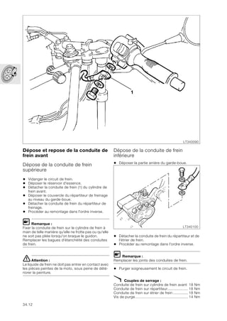 34.12
Dépose et repose de la conduite de
frein avant
Dépose de la conduite de frein
supérieure
• Vidanger le circuit de frein.
• Déposer le réservoir d'essence.
• Détacher la conduite de frein (1) du cylindre de
frein avant.
• Déposer le couvercle du répartiteur de freinage
au niveau du garde-boue.
• Détacher la conduite de frein du répartiteur de
freinage.
• Procéder au remontage dans l'ordre inverse.
L Remarque :
Fixer la conduite de frein sur le cylindre de frein à
main de telle manière qu'elle ne frotte pas ou qu'elle
ne soit pas pliée lorsqu'on braque le guidon.
Remplacer les bagues d'étanchéité des conduites
de frein.
eAttention :
Le liquide de frein ne doit pas entrer en contact avec
les pièces peintes de la moto, sous peine de dété-
riorer la peinture.
Dépose de la conduite de frein
inférieure
• Déposer la partie arrière du garde-boue.
• Détacher la conduite de frein du répartiteur et de
l'étrier de frein.
• Procéder au remontage dans l'ordre inverse.
L Remarque :
Remplacer les joints des conduites de frein.
• Purger soigneusement le circuit de frein.
X Couples de serrage :
Conduite de frein sur cylindre de frein avant 18 Nm
Conduite de frein sur répartiteur................... 18 Nm
Conduite de frein sur étrier de frein.............. 18 Nm
Vis de purge................................................. 14 Nm
LT340090
1
LT340100
 