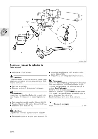 34.14
Dépose et repose du cylindre de
frein avant
• Vidanger le circuit de frein.
eAttention :
Le liquide de frein ne doit pas entrer en contact avec
les pièces peintes de la moto, sous peine de dété-
riorer la peinture.
• Déposer le cache (1).
• Déposer le pivot (2) du levier de frein avant.
L Remarque :
Le pivot est freiné au bleu Tuflok. Ce produit frein
pour vis peut être desserré et resserré plusieurs
fois.
• Retirer prudemment le soufflet d'étanchéité (3).
• Pousser légèrement le piston (3) vers l'intérieur.
• Desserrer la vis de butée (4).
eAttention :
Le piston est soumis à la pression d’un ressort !
• Détendre le piston et le sortir avec le ressort (5).
• Contrôler le cylindre de frein, le piston et les
joints d'étanchéité.
• Procéder au remontage dans l'ordre inverse.
L Remarque :
Les lèvres d'étanchéité du piston doivent être orien-
tées vers l'intérieur. Graisser légèrement la tige-
poussoir sur la manette, par exemple avec de la
graisse Shell Retinax A.
Serrer le pivot (2) au couple prescrit.
Enduire la vis-butée (4) de Loctite 270 et la serrer
pour qu'il n'y ait pas de jeu sur la manette, puis la
serrer davantage d'un demi-tour.
Sceller la tête de la vis avec de la peinture.
X Couple de serrage :
Pivot .............................................................. 8 Nm
LT340120
1
2
4
3
5
 