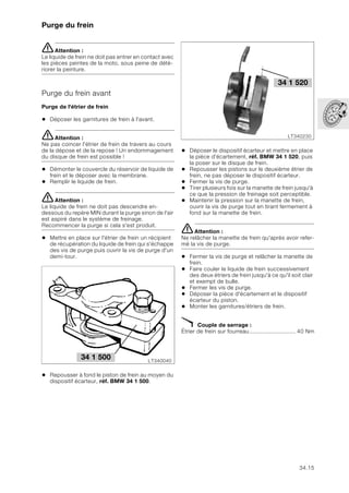 34.15
Purge du frein
eAttention :
Le liquide de frein ne doit pas entrer en contact avec
les pièces peintes de la moto, sous peine de dété-
riorer la peinture.
Purge du frein avant
Purge de l'étrier de frein
• Déposer les garnitures de frein à l'avant.
eAttention :
Ne pas coincer l'étrier de frein de travers au cours
de la dépose et de la repose ! Un endommagement
du disque de frein est possible !
• Démonter le couvercle du réservoir de liquide de
frein et le déposer avec la membrane.
• Remplir le liquide de frein.
eAttention :
Le liquide de frein ne doit pas descendre en-
dessous du repère MIN durant la purge sinon de l'air
est aspiré dans le système de freinage.
Recommencer la purge si cela s'est produit.
• Mettre en place sur l'étrier de frein un récipient
de récupération du liquide de frein qui s'échappe
des vis de purge puis ouvrir la vis de purge d'un
demi-tour.
• Repousser à fond le piston de frein au moyen du
dispositif écarteur, réf. BMW 34 1 500.
• Déposer le dispositif écarteur et mettre en place
la pièce d'écartement, réf. BMW 34 1 520, puis
la poser sur le disque de frein.
• Repousser les pistons sur le deuxième étrier de
frein, ne pas déposer le dispositif écarteur.
• Fermer la vis de purge.
• Tirer plusieurs fois sur la manette de frein jusqu'à
ce que la pression de freinage soit perceptible.
• Maintenir la pression sur la manette de frein,
ouvrir la vis de purge tout en tirant fermement à
fond sur la manette de frein.
eAttention :
Ne relâcher la manette de frein qu'après avoir refer-
mé la vis de purge.
• Fermer la vis de purge et relâcher la manette de
frein.
• Faire couler le liquide de frein successivement
des deux étriers de frein jusqu'à ce qu'il soit clair
et exempt de bulle.
• Fermer les vis de purge.
• Déposer la pièce d'écartement et le dispositif
écarteur du piston.
• Monter les garnitures/étriers de frein.
X Couple de serrage :
Étrier de frein sur fourreau............................ 40 Nm
LT340040
34 1 500
LT340230
34 1 520
 