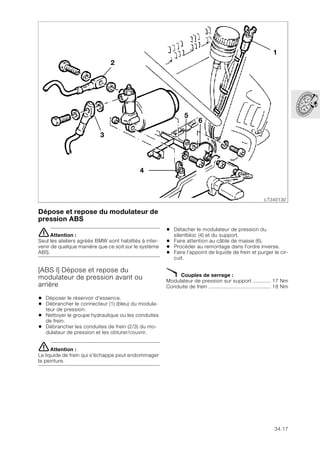 34.17
Dépose et repose du modulateur de
pression ABS
eAttention :
Seul les ateliers agréés BMW sont habilités à inter-
venir de quelque manière que ce soit sur le système
ABS.
[ABS I] Dépose et repose du
modulateur de pression avant ou
arrière
• Déposer le réservoir d'essence.
• Débrancher le connecteur (1) (bleu) du modula-
teur de pression.
• Nettoyer le groupe hydraulique ou les conduites
de frein.
• Débrancher les conduites de frein (2/3) du mo-
dulateur de pression et les obturer/couvrir.
eAttention :
Le liquide de frein qui s'échappe peut endommager
la peinture.
• Détacher le modulateur de pression du
silentbloc (4) et du support.
• Faire attention au câble de masse (6).
• Procéder au remontage dans l'ordre inverse.
• Faire l’appoint de liquide de frein et purger le cir-
cuit.
X Couples de serrage :
Modulateur de pression sur support ............ 17 Nm
Conduite de frein ......................................... 18 Nm
LT340130
1
2
3
4
5
6
 