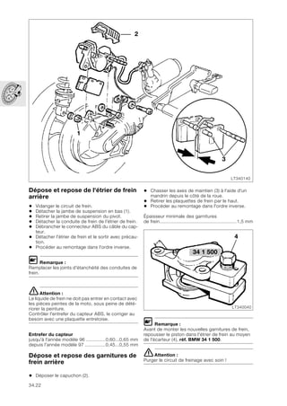 34.22
Dépose et repose de l'étrier de frein
arrière
• Vidanger le circuit de frein.
• Détacher la jambe de suspension en bas (1).
• Retirer la jambe de suspension du pivot.
• Détacher la conduite de frein de l'étrier de frein.
• Débrancher le connecteur ABS du câble du cap-
teur.
• Détacher l'étrier de frein et le sortir avec précau-
tion.
• Procéder au remontage dans l'ordre inverse.
L Remarque :
Remplacer les joints d'étanchéité des conduites de
frein.
eAttention :
Le liquide de frein ne doit pas entrer en contact avec
les pièces peintes de la moto, sous peine de dété-
riorer la peinture.
Contrôler l'entrefer du capteur ABS, le corriger au
besoin avec une plaquette entretoise.
Entrefer du capteur
jusqu'à l'année modèle 96 ..............0,60...0,65 mm
depuis l'année modèle 97 ...............0,45...0,55 mm
Dépose et repose des garnitures de
frein arrière
• Déposer le capuchon (2).
• Chasser les axes de maintien (3) à l'aide d'un
mandrin depuis le côté de la roue.
• Retirer les plaquettes de frein par le haut.
• Procéder au remontage dans l'ordre inverse.
Épaisseur minimale des garnitures
de frein........................................................1,5 mm
L Remarque :
Avant de monter les nouvelles garnitures de frein,
repousser le piston dans l'étrier de frein au moyen
de l'écarteur (4), réf. BMW 34 1 500.
eAttention :
Purger le circuit de freinage avec soin !
LT340140
1
3
2
34 1 500
LT340040
4
 