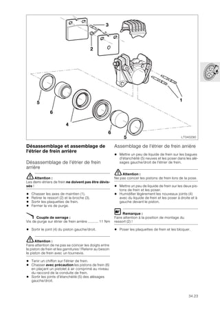 34.23
Désassemblage et assemblage de
l'étrier de frein arrière
Désassemblage de l'étrier de frein
arrière
eAttention :
Les demi-étriers de frein ne doivent pas être dévis-
sés !
• Chasser les axes de maintien (1).
• Retirer le ressort (2) et la broche (3).
• Sortir les plaquettes de frein.
• Fermer la vis de purge.
X Couple de serrage :
Vis de purge sur étrier de frein arrière .......... 11 Nm
• Sortir le joint (4) du piston gauche/droit.
eAttention :
Faire attention de ne pas se coincer les doigts entre
le piston de frein et les garnitures ! Retenir au besoin
le piston de frein avec un tournevis.
• Tenir un chiffon sur l'étrier de frein.
• Chasser avec précaution les pistons de frein (6)
en plaçant un pistolet à air comprimé au niveau
du raccord de la conduite de frein.
• Sortir les joints d'étanchéité (5) des alésages
gauche/droit.
Assemblage de l'étrier de frein arrière
• Mettre un peu de liquide de frein sur les bagues
d'étanchéité (5) neuves et les poser dans les alé-
sages gauche/droit de l'étrier de frein.
eAttention :
Ne pas coincer les pistons de frein lors de la pose.
• Mettre un peu de liquide de frein sur les deux pis-
tons de frein et les poser.
• Humidifier légèrement les nouveaux joints (4)
avec du liquide de frein et les poser à droite et à
gauche devant le piston.
L Remarque :
Faire attention à la position de montage du
ressort (2) !
• Poser les plaquettes de frein et les bloquer.
LT340290
2
1
3
4
6
6
5
5
 
