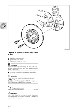 34.24
Dépose et repose du disque de frein
arrière
• Déposer l'étrier de frein.
• Déposer la roue arrière.
• Déposer le disque de frein.
L Remarque :
Repérer la position de montage du disque de frein
afin de ne pas modifier le faux-rond radial de la cou-
ronne d'impulsion.
• Procéder au remontage dans l'ordre inverse.
L Remarque :
Visser les vis de fixation en les enduisant de
Loctite 270.
Contrôler l'entrefer du capteur ABS, le corriger au
besoin avec des plaquettes entretoises.
X Couple de serrage :
Support de disque de frein........................... 21 Nm
eAttention :
ABS – Si le disque de frein est remplacé, et par con-
séquent aussi la couronne d'impulsion, il faut en dé-
terminer son faux-rond.
LT340150
 