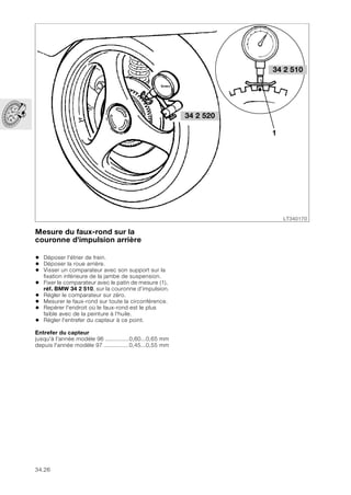 34.26
Mesure du faux-rond sur la
couronne d'impulsion arrière
• Déposer l'étrier de frein.
• Déposer la roue arrière.
• Visser un comparateur avec son support sur la
fixation inférieure de la jambe de suspension.
• Fixer le comparateur avec le patin de mesure (1),
réf. BMW 34 2 510, sur la couronne d’impulsion.
• Régler le comparateur sur zéro.
• Mesurer le faux-rond sur toute la circonférence.
• Repérer l'endroit où le faux-rond est le plus
faible avec de la peinture à l'huile.
• Régler l'entrefer du capteur à ce point.
Entrefer du capteur
jusqu'à l'année modèle 96 ..............0,60...0,65 mm
depuis l'année modèle 97 ...............0,45...0,55 mm
LT340170
1
34 2 520
34 2 510
 