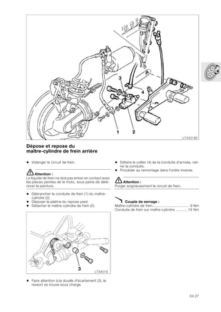34.27
Dépose et repose du
maître-cylindre de frein arrière
• Vidanger le circuit de frein.
eAttention :
Le liquide de frein ne doit pas entrer en contact avec
les pièces peintes de la moto, sous peine de dété-
riorer la peinture.
• Débrancher la conduite de frein (1) du maître-
cylindre (2).
• Déposer la platine du repose-pied.
• Détacher le maître-cylindre de frein (2).
• Faire attention à la douille d'écartement (3), le
ressort se trouve sous charge.
• Défaire le collier (4) de la conduite d'arrivée, reti-
rer la conduite.
• Procéder au remontage dans l'ordre inverse.
eAttention :
Purger soigneusement le circuit de frein.
X Couple de serrage :
Maître-cylindre de frein................................... 9 Nm
Conduite de frein sur maître-cylindre ........... 18 Nm
LT340180
1 2
3
4
LT34019
3
 