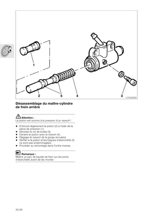 34.28
Désassemblage du maître-cylindre
de frein arrière
eAttention :
Le piston est soumis à la pression d’un ressort !
• Enfoncer légèrement le piston (2) à l'aide de la
pièce de pression (1).
• Dévisser la vis de butée (3).
• Extraire le piston avec le ressort (4).
• Dégager le ressort de la gorge annulaire.
• Vérifier si le piston et les bagues d'étanchéité (5)
ne sont pas endommagées.
• Procéder au remontage dans l'ordre inverse.
L Remarque :
Mettre un peu de liquide de frein sur les joints
d'étanchéité avant de les monter.
LT340200
1
4
5
2 3
 