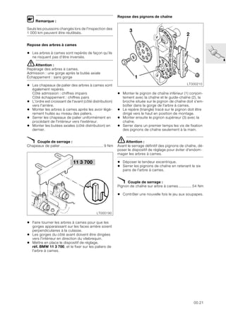 00.21
L Remarque :
Seuls les poussoirs changés lors de l'inspection des
1 000 km peuvent être réutilisés.
Repose des arbres à cames
• Les arbres à cames sont repérés de façon qu’ils
ne risquent pas d’être inversés.
eAttention :
Repérage des arbres à cames.
Admission : une gorge après la butée axiale
Échappement : sans gorge
• Les chapeaux de palier des arbres à cames sont
également repérés.
Côté admission : chiffres impairs
Côté échappement : chiffres pairs
• L'ordre est croissant de l'avant (côté distribution)
vers l'arrière.
• Monter les arbres à cames après les avoir légè-
rement huilés au niveau des paliers.
• Serrer les chapeaux de palier uniformément en
procédant de l'intérieur vers l'extérieur.
• Monter les butées axiales (côté distribution) en
dernier.
X Couple de serrage :
Chapeaux de palier ........................................ 9 Nm
• Faire tourner les arbres à cames pour que les
gorges apparaissant sur les faces arrière soient
perpendiculaires à la culasse.
• Les gorges du côté avant doivent être dirigées
vers l'intérieur en direction du vilebrequin.
• Mettre en place le dispositif de réglage,
réf. BMW 11 3 700, et le fixer sur les paliers de
l'arbre à cames.
Repose des pignons de chaîne
• Monter le pignon de chaîne inférieur (1) conjoin-
tement avec la chaîne et le guide-chaîne (2), la
broche située sur le pignon de chaîne doit s'em-
boîter dans la gorge de l'arbre à cames.
• Le repère (triangle) tracé sur le pignon doit être
dirigé vers le haut en position de montage.
• Monter ensuite le pignon supérieur (3) avec la
chaîne.
• Serrer dans un premier temps les vis de fixation
des pignons de chaîne seulement à la main.
eAttention :
Avant le serrage définitif des pignons de chaîne, dé-
poser le dispositif de réglage pour éviter d'endom-
mager les arbres à cames.
• Déposer le tendeur excentrique.
• Serrer les pignons de chaîne en retenant le six
pans de l'arbre à cames.
X Couple de serrage :
Pignon de chaîne sur arbre à cames............ 54 Nm
• Contrôler une nouvelle fois le jeu aux soupapes.
11 3 700
LT000190
LT000210
1
3
2
 