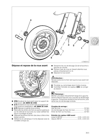 36.5
Dépose et repose de la roue avant
● [RS] Soulever la roue avant avec le support de
roue avant, réf. BMW 36 3 950.
● [LT] Soulever la roue avant avec le support de
roue avant et l’adaptateur, réf. BMW 36 3 954.
● [LT] Déposer le garde-boue arrière.
● Maroufler les étriers de frein en partie supérieure
sur le côté de la roue avec du ruban adhésif de
façon à protéger la jante.
● Déposer les étriers de frein des deux côtés et les
laisser pendre.
● Défaire la vis cylindrique (1) et la déposer avec la
rondelle conique (2).
1
3
4
2
5
LT360010
LT360020
36 3 950
● Desserrer les vis de blocage (3) de la fourche à
gauche et à droite.
● Extraire l'axe de roue en faisant attention aux
pièces d'écartement (4, 5).
● Déposer la roue avant.
eAttention :
Ne pas actionner le frein tant que la roue avant est
déposée.
● Procéder au remontage dans l'ordre inverse.
● Contrôler l'entrefer du capteur ABS, le corriger
au besoin.
L Remarque :
Monter une pièce d'écartement large (5) à gauche.
Serrer d'abord l'axe de roue, puis les vis de blocage
à gauche. Comprimer plusieurs fois la fourche, puis
serrer les vis de blocage à droite.
Couples de serrage :
Axe de roue ................................................. 33 Nm
Vis de blocage de l'axe de roue ................... 14 Nm
Étrier de frein sur fourreau............................ 32 Nm
Entrefer du capteur ABS avant
jusqu'à AM 96.................................0,50...0,55 mm
depuis AM 97..................................0,45...0,55 mm
 
