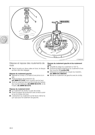 36.6
Dépose et repose des roulements de
roue
● Placer la jante sur deux cales en bois, le disque
de frein doit être dégagé.
Dépose du roulement gauche
● Déposer le circlip (1) à l'aide d'une pince à cir-
clip.
● Poser la bague de protection (2),
réf. BMW 31 3 610, face ouverte vers le haut.
● Sortir le roulement de roue (3) à l'aide de l'extrac-
teur à prise intérieure, réf. BMW 00 8 570, et de
l’insert, réf. BMW 00 8 573.
Dépose du roulement droit
● Le roulement de droite n’a pas de circlip.
● Poser la bague de protection avec la face ouver-
te sur le moyeu de roue.
● L'extraction du roulement se fait de la même fa-
çon que pour le roulement de gauche.
LT360030
00 8 573
00 8 570
31 3 610
2
3
1
Repose du roulement gauche et du roulement
droit
● Chauffer le siège du roulement à 100 °C.
● Enduire la bague extérieure du roulement d'une
fine couche de Loctite 638.
● Enfoncer le roulement au moyen du mandrin,
réf. BMW 36 3 660/670.
● Monter le roulement de gauche avec le circlip.
 