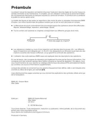 Préambule
Le présent manuel de réparation est destiné à favoriser l'exécution dans les règles de tous les travaux es-
sentiels d'entretien et de maintenance. Il complète, par son utilisation continue par le personnel d'atelier,
les connaissances théoriques et pratiques acquises au centre de formation. Il contribue donc à améliorer
la qualité du service après-vente.
La totalité des figures et des textes se rapportent à des motos de série ou équipées d'accessoires BMW
d'origine. Les motos transformées de quelque manière que ce soit ne sont pas prises en compte.
• Le Manuel est structuré conformément à la chronologie logique des opérations devant être effectuées :
dépose, désassemblage, réparation, assemblage, repose.
• Tout le contenu est subdivisé en chapitres correspondant aux différents groupes de la moto.
11 . 10
Chapitre Ordre des pages du chapitre
• Les opérations à réaliser au cours d'une inspection sont décrites dans le groupe «00». Les différents
types d'inspections sont désignés par I, II, III et IV. Ces désignations se retrouvent aussi dans les des-
criptions suivantes des travaux à effectuer, ce qui garantit la continuité des opérations.
• L'utilisation des outils spéciaux BMW requis est expliquée dans les descriptions des opérations.
En cas de besoin, des consignes de réparation sont également fournies par les Service-Informations. Ces
consignes sont bien entendu reprises dans l'édition suivante du manuel de réparation. Par ailleurs, nous
vous recommandons de vous reporter au catalogue électronique des pièces (ETK) admirablement illustré
qui constitue une source d'informations supplémentaire.
Lorsque des activités ne concernent qu'une variante d'équipement bien définie, celle-ci est indiquée entre
crochets au début de la ligne, par exemple [LT].
Lisez attentivement les pages suivantes qui vous donnent les explications des symboles utilisés ainsi que
de la manipulation.
BMW AG Division Moto
After Sales
Edité par : BMW AG Sparte Motorrad
After Sales
UX-VS-2
D - 80788 München
Tous droits réservés. Toute réimpression, traduction ou publication, même partielle, de ce document seu-
lement avec notre autorisation écrite.
Sous réserve de modifications techniques et d'erreurs.
Produced in Germany
 