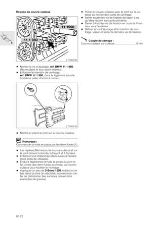 00.22
Repose du couvre-culasse
• Monter la vis d’ajustage, réf. BMW 11 1 980,
(flèche) dans le trou avant intérieur.
• Enfoncer le mandrin de centrage,
réf. BMW 11 1 990, dans le logement sous le
troisième palier d'arbre à cames.
• Mettre en place le joint sur le couvre-culasse.
L Remarque :
Commencer la mise en place par les demi-lunes (1).
• Les repères (flèches) sur le couvre-culasse et sur
le joint doivent coïncider à l'avant et à l'arrière.
• Enfoncer tout d'abord les demi-lunes à l'arrière
(côté boîte de vitesses).
• Enduire légèrement d'huile la gorge du joint et
les zones des demi-lunes au niveau du couvre-
culasse pour faciliter le montage.
• Appliquer un peu de 3-Bond 1209 en haut et en
bas dans la zone du rebord du couvercle du car-
ter de distribution (les surfaces doivent être
exemptes de graisse).
• Poser le couvre-culasse avec le joint sur la cu-
lasse au moyen des outils de centrage.
• Serrer toutes les vis de fixation de façon à ce
qu'elles restent sans précontrainte.
• Serrer à fond les vis de fixation en croix de l'inté-
rieur vers l'extérieur.
• Retirer la vis d’ajustage et le mandrin de cen-
trage, visser et serrer la dernière vis de fixation.
X Couple de serrage :
Couvre-culasse sur culasse ........................... 9 Nm
11 1 980
LT000230
11 1990
LT000240
 