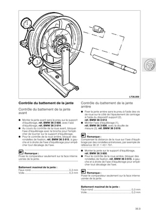 36.9
Contrôle du battement de la jante
Contrôle du battement de la jante
avant
● Monter la jante avant sans le pneu sur le support
d'équilibrage, réf. BMW 36 3 600, avec l’axe
d'équilibrage, réf. BMW 36 3 614.
● Au cours du contrôle de la roue avant, bloquer
l'axe d'équilibrage avec la broche pour l'empê-
cher de tourner sur le support d'équilibrage.
● Pour le contrôle de la roue arrière, bloquer des
rondelles de fixation, réf. BMW 36 3 615, à gau-
che et à droite de l'axe d'équilibrage pour empê-
cher tout décalage de l'axe.
L Remarque :
Poser le comparateur seulement sur la face interne
usinée de la jante.
Battement maximal de la jante :
Faux-rond....................................................0,3 mm
Voile............................................................0,3 mm
Contrôle du battement de la jante
arrière
● Fixer la jante arrière sans le pneu à l'aide des vis
de roue sur le côté de l'épaulement de centrage
à l'aide du dispositif support (2),
réf. BMW 36 3 613.
● Monter l'axe d'équilibrage (1),
réf. BMW 36 3 606, avec la douille de
mesure (3), réf. BMW 36 3 616.
L Remarque :
Compenser la distance de la roue sur l'axe d'équili-
brage par des rondelles entretoises, par exemple de
référence 36 31 1 451 791.
● Monter la jante sur le support d'équilibrage,
réf. BMW 36 3 600.
● Pour le contrôle de la roue arrière, bloquer des
rondelles de fixation, réf. BMW 36 3 615, à gau-
che et à droite de l'axe d'équilibrage pour empê-
cher tout décalage de l'axe.
L Remarque :
Poser le comparateur seulement sur la face interne
usinée de la jante.
Battement maximal de la jante :
Faux-rond ...................................................0,3 mm
Voile............................................................0,3 mm
LT36.006
 