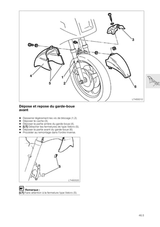 46.5
Dépose et repose du garde-boue
avant
• Desserrer légèrement les vis de blocage (1,2).
• Déposer le cache (3).
• Déposer la partie arrière du garde-boue (4).
• [LT] Détacher les fermetures de type Velcro (5).
• Déposer la partie avant du garde-boue (6).
• Procéder au remontage dans l'ordre inverse.
L Remarque :
[LT] Faire attention à la fermeture type Velcro (5).
LT460010
4
6
3
1
2
5
LT460020
5
 