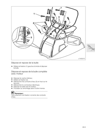46.9
Dépose et repose de la bulle
• Défaire la fixation (1) gauche et droite et déposer
la bulle.
Dépose et repose de la bulle complète
avec moteur
• Déposer le cache intérieur.
• Défaire la fixation (2).
• Débrancher les conduits d'eau (3) en haut sur le
raccord.
• Débrancher le connecteur électrique.
• Déposer la bulle avec le moteur.
• Procéder au remontage dans l'ordre inverse.
L Remarque :
Faire attention à la fixation correcte des conduits
d'eau.
LT460070
2
1
3
1
2
3
 