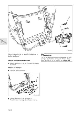 46.10
Désassemblage et assemblage de la
bulle réglable
Dépose et repose du servomoteur
• Défaire la fixation (1) du servomoteur et déposer
le moteur.
Dépose de la plaque
• Déposer le servomoteur.
• Défaire la fixation (1) de la plaque (2).
• Procéder au remontage dans l'ordre inverse.
L Remarque :
Les vis de fixation sont microcapsulées et ne sont
ainsi pas réutilisables. Nettoyer le filetage et les
trous. Monter les vis en utilisant du Loctite 243.
LT460080
1
LT460090
2
1
 