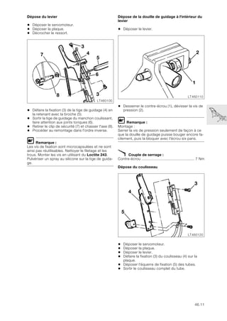46.11
Dépose du levier
• Déposer le servomoteur.
• Déposer la plaque.
• Décrocher le ressort.
• Défaire la fixation (3) de la tige de guidage (4) en
la retenant avec la broche (5).
• Sortir la tige de guidage du manchon coulissant,
faire attention aux joints toriques (6).
• Retirer le clip de sécurité (7) et chasser l'axe (8).
• Procéder au remontage dans l'ordre inverse.
L Remarque :
Les vis de fixation sont microcapsulées et ne sont
ainsi pas réutilisables. Nettoyer le filetage et les
trous. Monter les vis en utilisant du Loctite 243.
Pulvériser un spray au silicone sur la tige de guida-
ge.
Dépose de la douille de guidage à l'intérieur du
levier
• Déposer le levier.
• Desserrer le contre-écrou (1), dévisser la vis de
pression (2).
L Remarque :
Montage :
Serrer la vis de pression seulement de façon à ce
que la douille de guidage puisse bouger encore fa-
cilement, puis la bloquer avec l'écrou six pans.
X Couple de serrage :
Contre-écrou ................................................. 7 Nm
Dépose du coulisseau
• Déposer le servomoteur.
• Déposer la plaque.
• Déposer le levier.
• Défaire la fixation (3) du coulisseau (4) sur la
plaque.
• Déposer l'équerre de fixation (5) des tubes.
• Sortir le coulisseau complet du tube.
LT460100
3
4
8
3
5
6
7
LT460110
1
2
LT460120
3
5
4
 