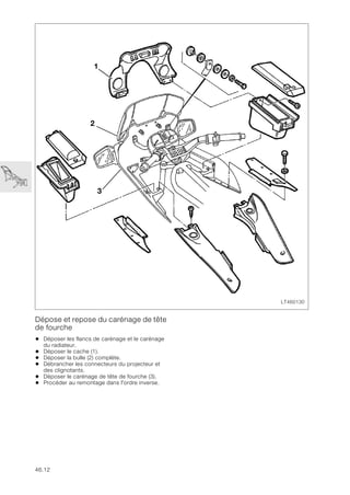 46.12
Dépose et repose du carénage de tête
de fourche
• Déposer les flancs de carénage et le carénage
du radiateur.
• Déposer le cache (1).
• Déposer la bulle (2) complète.
• Débrancher les connecteurs du projecteur et
des clignotants.
• Déposer le carénage de tête de fourche (3).
• Procéder au remontage dans l'ordre inverse.
LT460130
3
2
1
 