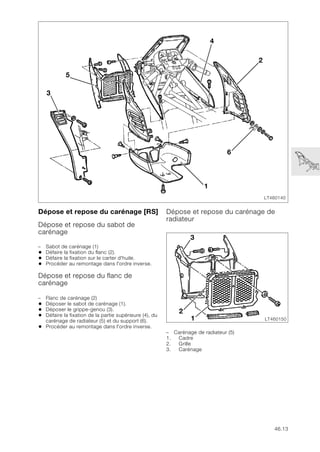 46.13
Dépose et repose du carénage [RS]
Dépose et repose du sabot de
carénage
– Sabot de carénage (1)
• Défaire la fixation du flanc (2).
• Défaire la fixation sur le carter d'huile.
• Procéder au remontage dans l'ordre inverse.
Dépose et repose du flanc de
carénage
– Flanc de carénage (2)
• Déposer le sabot de carénage (1).
• Déposer le grippe-genou (3).
• Défaire la fixation de la partie supérieure (4), du
carénage de radiateur (5) et du support (6).
• Procéder au remontage dans l'ordre inverse.
Dépose et repose du carénage de
radiateur
– Carénage de radiateur (5)
1. Cadre
2. Grille
3. Carénage
LT460140
6
4
2
5
1
3
LT460150
2
3
1
 