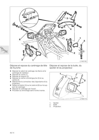 46.14
Dépose et repose du carénage de tête
de fourche
• Déposer le sabot de carénage, les flancs et le
carénage de radiateur.
• Déposer le cache (1).
• Déposer le support (2).
• Déposer le cache à droite/gauche (3) et au
centre (4).
• Débrancher le connecteur des clignotants et du
projecteur.
• Défaire la fixation (5) sur le cadre et (6) sur le sup-
port de carénage.
• Déposer le carénage par l'avant.
• Procéder au remontage dans l'ordre inverse.
Dépose et repose de la bulle, du
spoiler et du projecteur
1. Spoiler
2. Bulle
3. Projecteur
LT460160
3
6
1
2 1
5
2
4
LT460170
1
3
2
 