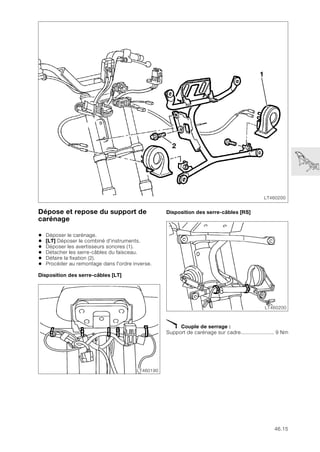 46.15
Dépose et repose du support de
carénage
• Déposer le carénage.
• [LT] Déposer le combiné d'instruments.
• Déposer les avertisseurs sonores (1).
• Détacher les serre-câbles du faisceau.
• Défaire la fixation (2).
• Procéder au remontage dans l'ordre inverse.
Disposition des serre-câbles [LT]
Disposition des serre-câbles [RS]
X Couple de serrage :
Support de carénage sur cadre...................... 9 Nm
LT460200
1
2
LT460190
LT460200
 