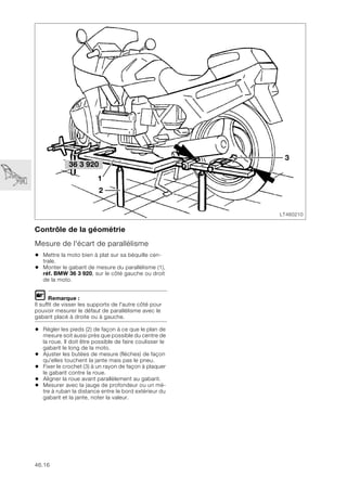 46.16
Contrôle de la géométrie
Mesure de l'écart de parallélisme
• Mettre la moto bien à plat sur sa béquille cen-
trale.
• Monter le gabarit de mesure du parallélisme (1),
réf. BMW 36 3 920, sur le côté gauche ou droit
de la moto.
L Remarque :
Il suffit de visser les supports de l'autre côté pour
pouvoir mesurer le défaut de parallélisme avec le
gabarit placé à droite ou à gauche.
• Régler les pieds (2) de façon à ce que le plan de
mesure soit aussi près que possible du centre de
la roue. Il doit être possible de faire coulisser le
gabarit le long de la moto.
• Ajuster les butées de mesure (flèches) de façon
qu'elles touchent la jante mais pas le pneu.
• Fixer le crochet (3) à un rayon de façon à plaquer
le gabarit contre la roue.
• Aligner la roue avant parallèlement au gabarit.
• Mesurer avec la jauge de profondeur ou un mè-
tre à ruban la distance entre le bord extérieur du
gabarit et la jante, noter la valeur.
LT460210
2
3
36 3 920
1
 