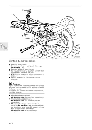 46.18
Contrôle du cadre au gabarit
• Déposer le carénage.
• Soutenir la moto avec le dispositif de levage,
réf. BMW 00 1 510.
• Déposer la fourche télescopique.
• La bague extérieure du roulement en haut et en
bas reste sur la tête de direction.
• [RS] Déposer les platines repose-pied gauche et
droite.
• Défaire la fixation du cadre sur la boîte de
vitesses.
L Remarque :
Après avoir défait la fixation du cadre sur la boîte de
vitesses, contrôler s'il est encore possible de visser
facilement les vis.
Si ce n'est pas possible, le cadre a vraisemblable-
ment été déformé.
• Mettre en place l’adaptateur,
réf. BMW 46 5 606, à la place des vis de fixation.
• Visser les disques de mesure,
réf. BMW 46 5 603, sur un même plan sur
l'adaptateur.
• Mettre en place la gabarit de contrôle du
cadre (1), réf. BMW 46 5 600, au bas de la tête
de direction et serrer ensemble le cadre et le ga-
barit en agissant sur la broche (2),
réf. BMW 46 5 604, et la manivelle (3).
LT460230
2
3
46 5 600
1
 