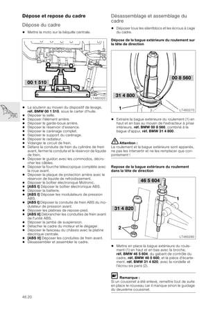 46.20
Dépose et repose du cadre
Dépose du cadre
• Mettre la moto sur la béquille centrale.
• La soutenir au moyen du dispositif de levage,
réf. BMW 00 1 510, sous le carter d’huile.
• Déposer la selle.
• Déposer l'élément arrière.
• Déposer le garde-boue arrière.
• Déposer le réservoir d'essence.
• Déposer le carénage complet.
• Déposer le support du carénage.
• Déposer le radiateur.
• Vidanger le circuit de frein.
• Défaire la conduite de frein du cylindre de frein
avant, fermer la conduite et le réservoir de liquide
de frein.
• Déposer le guidon avec les commodos, décro-
cher les câbles.
• Déposer la fourche télescopique complète avec
la roue avant.
• Déposer la plaque de protection arrière avec le
réservoir de liquide de refroidissement.
• Déposer le boîtier électronique Motronic.
• [ABS I] Déposer le boîtier électronique ABS.
• Déposer la batterie.
• [ABS I] Déposer les modulateurs de pression
ABS.
• [ABS I] Déposer la conduite de frein ABS du mo-
dulateur de pression avant.
• Déposer les platines de repose-pied.
• [ABS II] Débrancher les conduites de frein avant
de l'unité ABS.
• Déposer la jambe de suspension.
• Détacher le cadre du moteur et le dégager.
• Déposer le faisceau du châssis avec la platine
électrique centrale.
• [ABS II] Déposer les conduites de frein avant.
• Désassembler et assembler le cadre.
Désassemblage et assemblage du
cadre
• Déposer tous les silentblocs et les écrous à cage
du cadre.
Dépose de la bague extérieure du roulement sur
la tête de direction
• Extraire la bague extérieure du roulement (1) en
haut et en bas au moyen de l'extracteur à prise
intérieure, réf. BMW 00 8 560, combiné à la
bague d'appui, réf. BMW 31 4 800.
eAttention :
Le roulement et la bague extérieure sont appariés,
ne pas les intervertir et ne les remplacer que con-
jointement !
Repose de la bague extérieure du roulement
dans la tête de direction
• Mettre en place la bague extérieure du roule-
ment (1) en haut et en bas avec la broche,
réf. BMW 46 5 604, du gabarit de contrôle du
cadre, réf. BMW 46 5 600, et la pièce d'écarte-
ment, réf. BMW 31 4 820, avec la rondelle et
l'écrou six pans (2).
L Remarque :
Si un coussinet a été enlevé, remettre tout de suite
en place le nouveau car il manque sinon le guidage
du deuxième coussinet.
00 1 510
LT460320
00 8 560
LT460270
1
31 4 800
46 5 604
LT460280
31 4 820
2
1
 