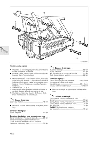46.22
Repose du cadre
• Procéder au remontage systématiquement dans
l'ordre inverse de la dépose.
• Poser le cadre sur le groupe motopropulseur et
le visser dans l'ordre indiqué.
1. Monter toutes les 5 vis sans les serrer, mais pas
jusqu'en butée. Insérer à l'avant à droite, entre la
culasse et le tirant du cadre, une rondelle entre-
toise de 1 mm d'épaisseur, rondelle d'appui à
l'intérieur.
2. Serrer les vis 1, 4 et 3.
3. Compenser le jeu à l'avant gauche et insérer la
rondelle d'appui à l'extérieur, serrer la vis.
4. Compenser le jeu sur le point de fixation de la
bride intermédiaire et serrer la vis.
X Couple de serrage :
Cadre sur moteur ......................................... 45 Nm
• Monter la fourche télescopique et régler la direc-
tion.
Consigne de réglage :
Écrou six pans ............................................ 12 Nm
Consigne de réglage pour un roulement neuf :
Serrer initialement l'écrou six pans à............ 25 Nm
Braquer la direction plusieurs fois d'une
butée à l'autre, desserrer l'écrou six pans
Resserrer l'écrou six pans............................ 12 Nm
X Couples de serrage :
Tube de blocage .......................................... 65 Nm
Écrou six pans ............................................. 65 Nm
Vis de blocage du pontet de fourche ........... 15 Nm
Cale de serrage du guidon........................... 22 Nm
Cotes de réglage :
Jeu d’embrayage sur la manette ...........4 ± 0,5 mm
Longueur de câble sur le levier
de débrayage.........................................75 ± 1 mm
Jeu du câble d'accélérateur......................0,75 mm
• Remplir et purger le système de freinage avec
soin.
X Couples de serrage :
Conduite de frein sur cylindre de frein
à main .......................................................... 11 Nm
Conduite de frein sur répartiteur................... 11 Nm
Conduite de frein sur étrier de frein................ 7 Nm
Vis de purge................................................... 7 Nm
[ABS II] Modulateur de pression
sur support .................................................. 17 Nm
LT460300
2
3
4
1
5
 