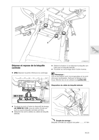 46.23
Dépose et repose de la béquille
centrale
• [RS] Déposer la partie inférieure du carénage.
• Soulever la moto à l'aide du dispositif de levage,
réf. BMW 00 1 510, sous le carter d’huile jus-
qu'à ce que la béquille centrale soit libre.
• Détacher les serre-câbles du câble de béquille
latérale.
• Défaire la fixation (1) et déposer la béquille cen-
trale avec la béquille latérale.
• Procéder au remontage dans l'ordre inverse.
L Remarque :
Les vis de fixation sont microcapsulées et ne sont
ainsi pas réutilisables. Nettoyer le filetage et les
trous. Monter les vis en utilisant du Loctite 243.
Disposition du câble de béquille latérale
X Couple de serrage :
Béquille centrale sur support de palier ......... 41 Nm
LT460310
1
00 1 510
LT460320
LT460330
 