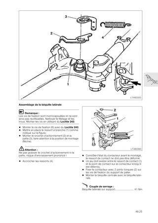 46.25
Assemblage de la béquille latérale
L Remarque :
Les vis de fixation sont microcapsulées et ne sont
ainsi pas réutilisables. Nettoyer le filetage et les
trous. Monter les vis en utilisant du Loctite 243.
• Monter la vis de fixation (6) avec du Loctite 243.
• Mettre en place le ressort à branche (1) comme
indiqué sur la figure.
• Monter le crochet d’actionnement (2) et la
patte (3), faire attention à la position de montage
(flèche).
eAttention :
Ne pas graisser le crochet d'actionnement ni la
patte, risque d'encrassement prononcé !
• Accrocher les ressorts (4).
• Contrôler l'état du contacteur avant le montage,
le ressort de contact ne doit pas être déformé.
• Un jeu doit exister entre le ressort de contact (1)
et le point de contact sur le contacteur lorsqu’il
est détendu.
• Fixer le contacteur avec 2 joints toriques (2) sur
les vis de fixation du support de palier.
• Monter la béquille centrale avec la béquille laté-
rale.
X Couple de serrage :
Béquille latérale sur support......................... 41 Nm
LT460350
2
4
3
1
LT460360
2
1
 