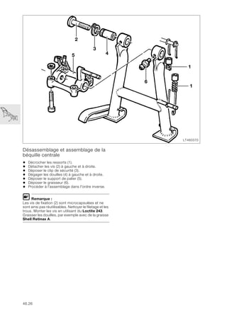 46.26
Désassemblage et assemblage de la
béquille centrale
• Décrocher les ressorts (1).
• Détacher les vis (2) à gauche et à droite.
• Déposer le clip de sécurité (3).
• Dégager les douilles (4) à gauche et à droite.
• Déposer le support de palier (5).
• Déposer le graisseur (6).
• Procéder à l'assemblage dans l'ordre inverse.
L Remarque :
Les vis de fixation (2) sont microcapsulées et ne
sont ainsi pas réutilisables. Nettoyer le filetage et les
trous. Monter les vis en utilisant du Loctite 243.
Graisser les douilles, par exemple avec de la graisse
Shell Retinax A.
LT460370
1
6
5
1
2
3
4
 